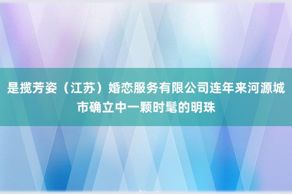 是揽芳姿(江苏)婚恋服务有限公司连年来河源城市确立中一颗时髦的明珠