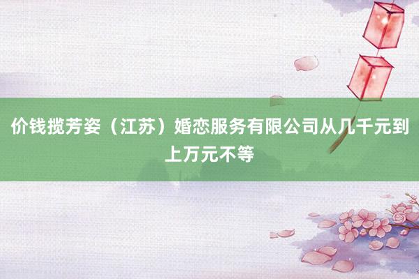 价钱揽芳姿(江苏)婚恋服务有限公司从几千元到上万元不等