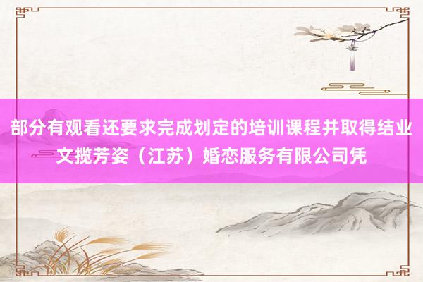 部分有观看还要求完成划定的培训课程并取得结业文揽芳姿(江苏)婚恋服务有限公司凭